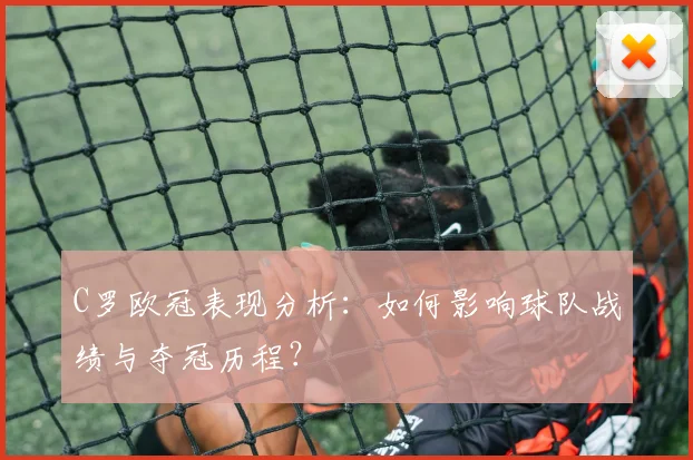C罗欧冠表现分析：如何影响球队战绩与夺冠历程？