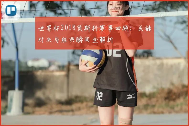 世界杯2018莫斯科赛事回顾：关键对决与经典瞬间全解析