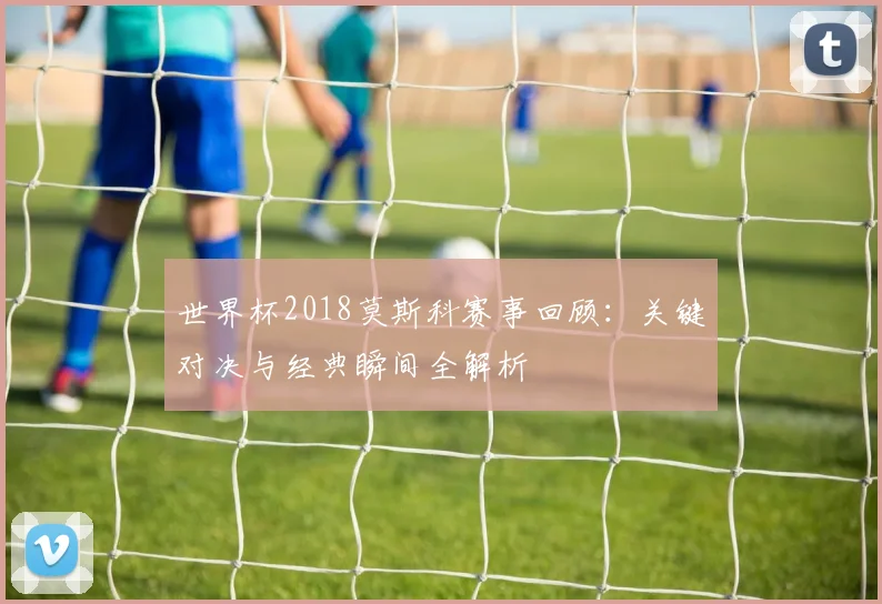 世界杯2018莫斯科赛事回顾：关键对决与经典瞬间全解析