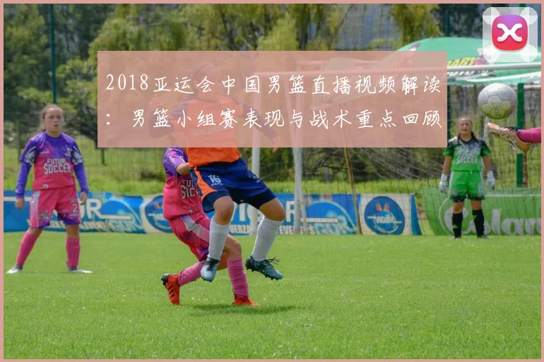 2018亚运会中国男篮直播视频解读：男篮小组赛表现与战术重点回顾