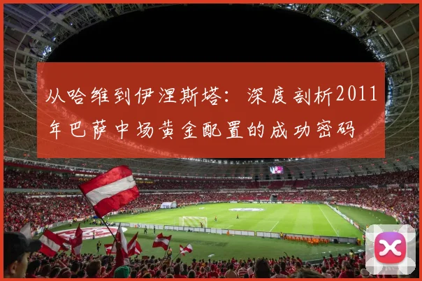 从哈维到伊涅斯塔：深度剖析2011年巴萨中场黄金配置的成功密码