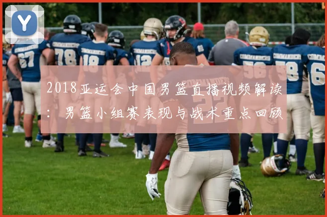 2018亚运会中国男篮直播视频解读：男篮小组赛表现与战术重点回顾