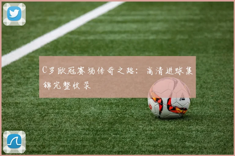 C罗欧冠赛场传奇之路：高清进球集锦完整收录