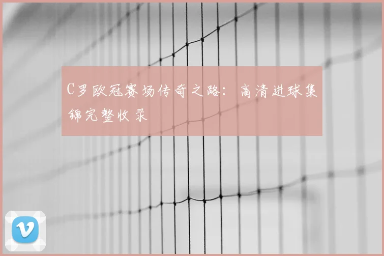 C罗欧冠赛场传奇之路：高清进球集锦完整收录