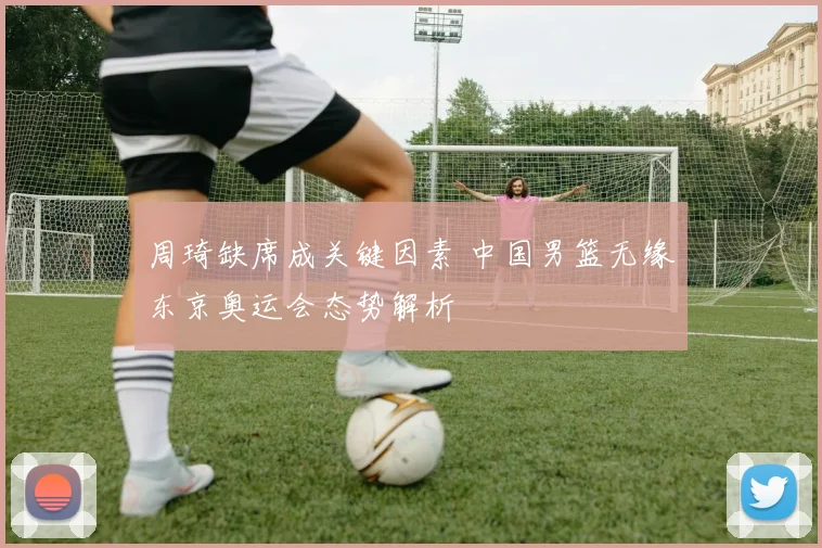 周琦缺席成关键因素 中国男篮无缘东京奥运会态势解析