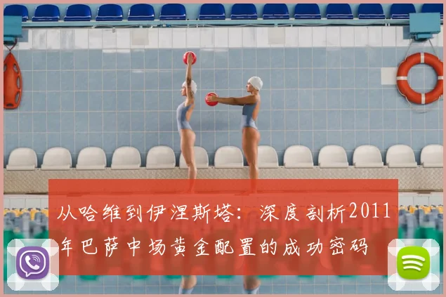 从哈维到伊涅斯塔：深度剖析2011年巴萨中场黄金配置的成功密码